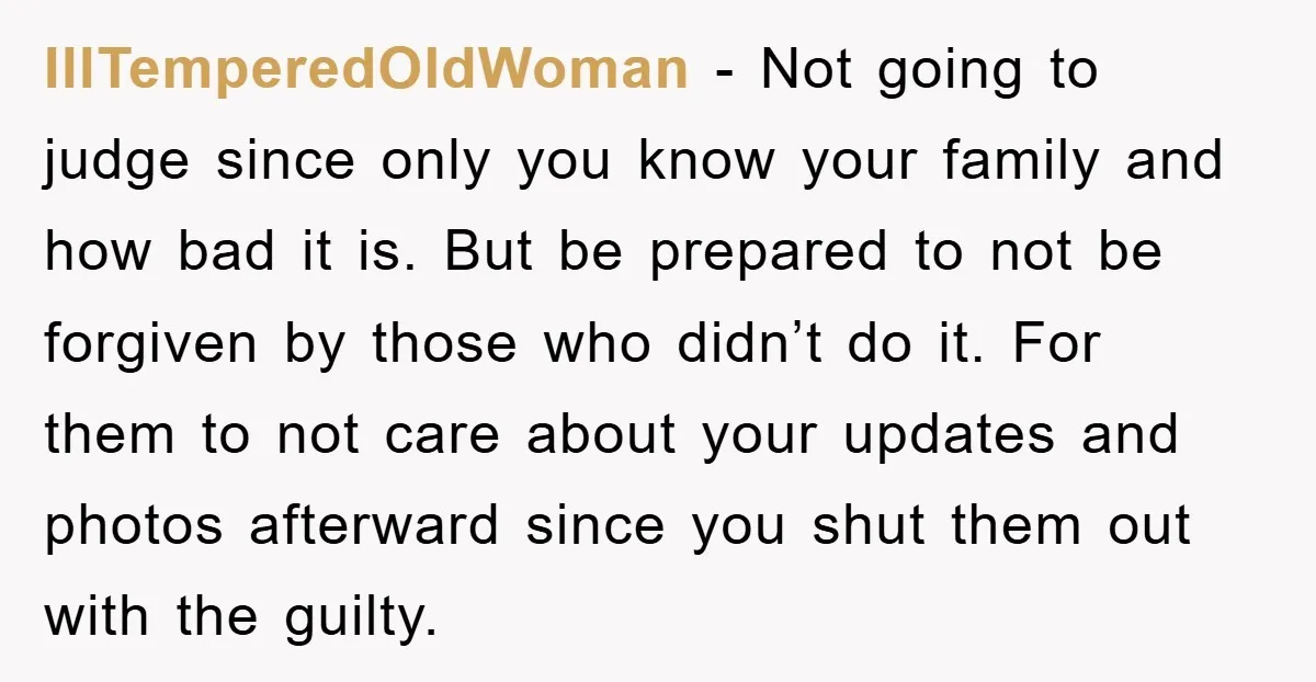 IllTemperedOldWoman − Not going to judge since only you know your family and how bad it is. But be prepared to not be forgiven by those who didn’t do it....