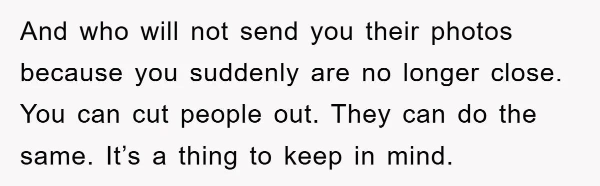 And who will not send you their photos because you suddenly are no longer close. You can cut people out. They can do the same. It’s a thing to keep...