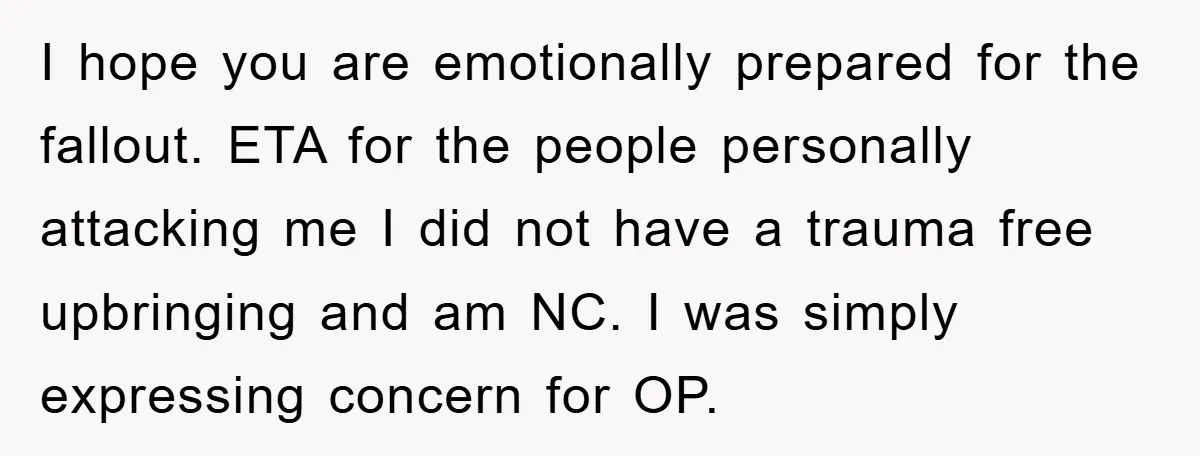 I hope you are emotionally prepared for the fallout. ETA for the people personally attacking me I did not have a trauma free upbringing and am NC. I was simply...