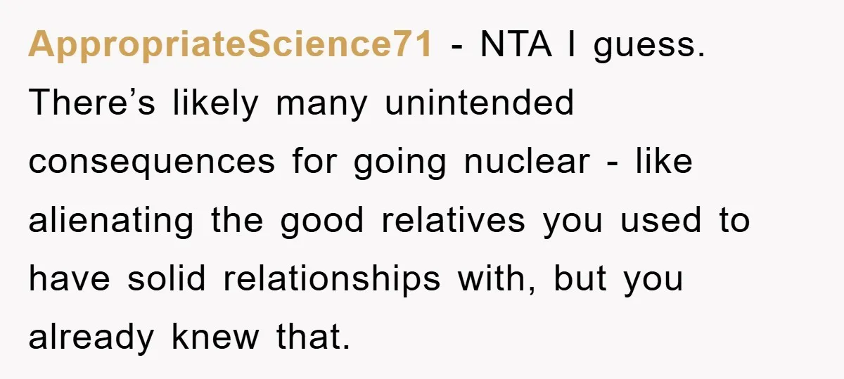 AppropriateScience71 − NTA I guess. There’s likely many unintended consequences for going nuclear - like alienating the good relatives you used to have solid relationships with, but you already knew...