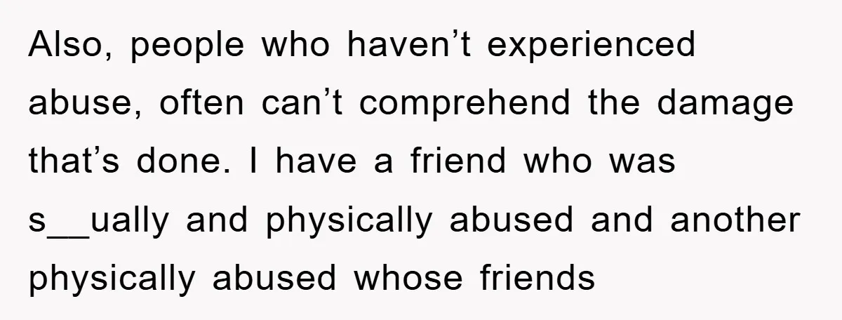 Also, people who haven’t experienced abuse, often can’t comprehend the damage that’s done. I have a friend who was s__ually and physically abused and another physically abused whose friends