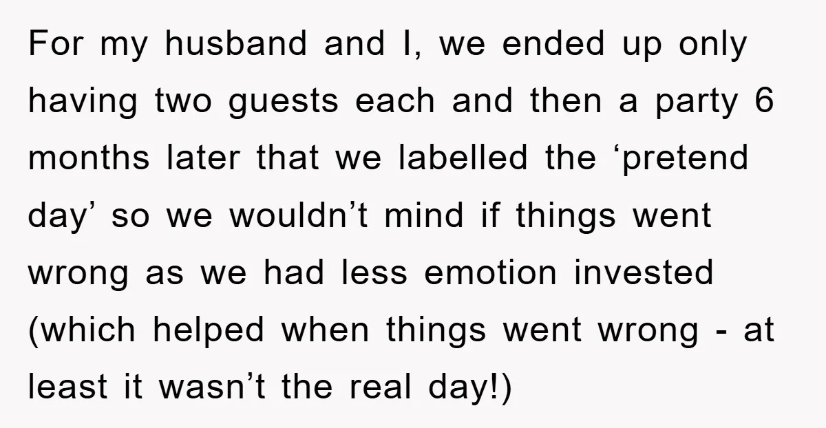 For my husband and I, we ended up only having two guests each and then a party 6 months later that we labelled the ‘pretend day’ so we wouldn’t mind...