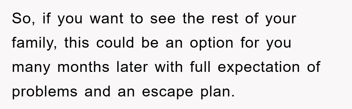 So, if you want to see the rest of your family, this could be an option for you many months later with full expectation of problems and an escape plan.