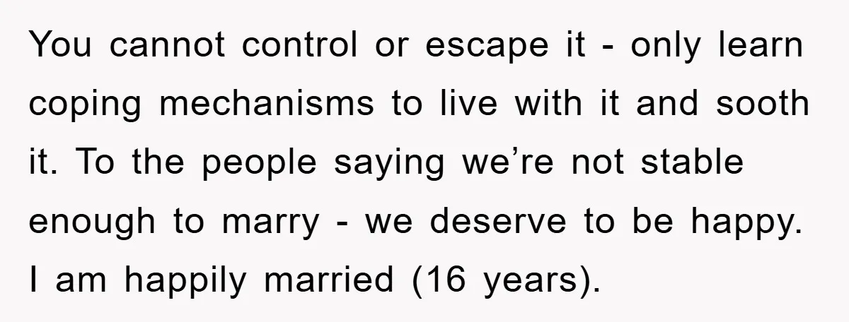 You cannot control or escape it - only learn coping mechanisms to live with it and sooth it. To the people saying we’re not stable enough to marry - we...