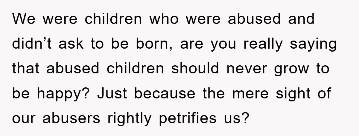 We were children who were abused and didn’t ask to be born, are you really saying that abused children should never grow to be happy? Just because the mere sight...