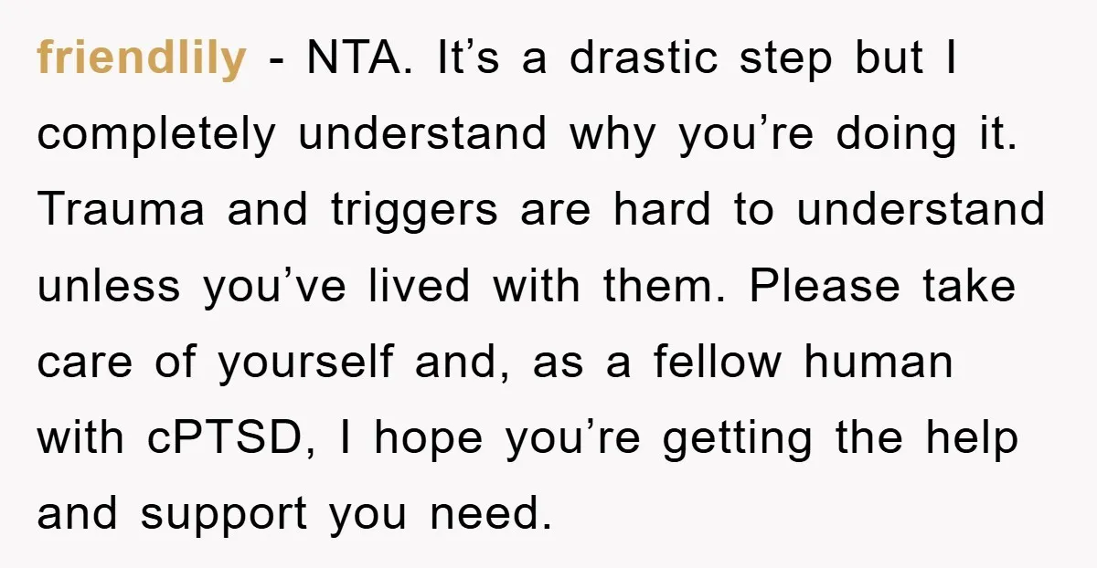 friendlily − NTA. It’s a drastic step but I completely understand why you’re doing it. Trauma and triggers are hard to understand unless you’ve lived with them. Please take care...
