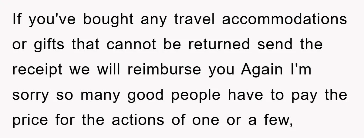 If you've bought any travel accommodations or gifts that cannot be returned send the receipt we will reimburse you Again I'm sorry so many good people have to pay the...