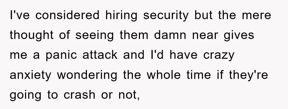I've considered hiring security but the mere thought of seeing them damn near gives me a panic attack and I'd have crazy anxiety wondering the whole time if they're going...