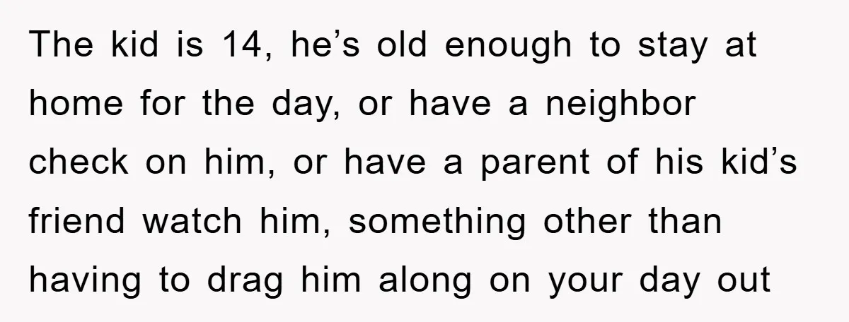 The kid is 14, he’s old enough to stay at home for the day, or have a neighbor check on him, or have a parent of his kid’s friend watch...