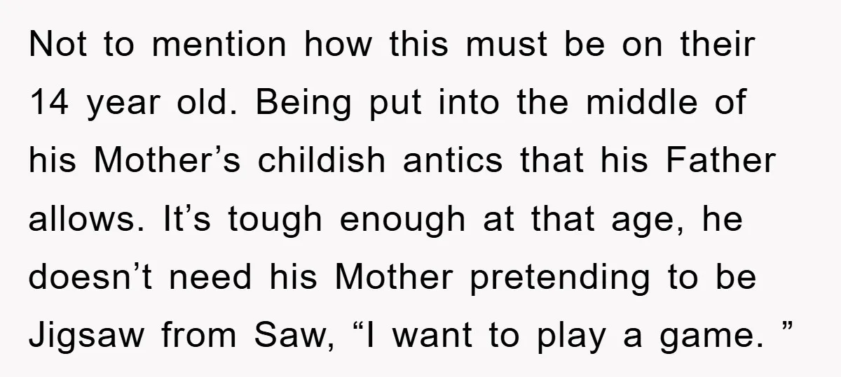 Not to mention how this must be on their 14 year old. Being put into the middle of his Mother’s childish antics that his Father allows. It’s tough enough at...
