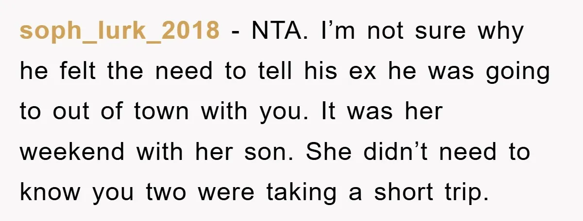 soph_lurk_2018 − NTA. I’m not sure why he felt the need to tell his ex he was going to out of town with you. It was her weekend with her...