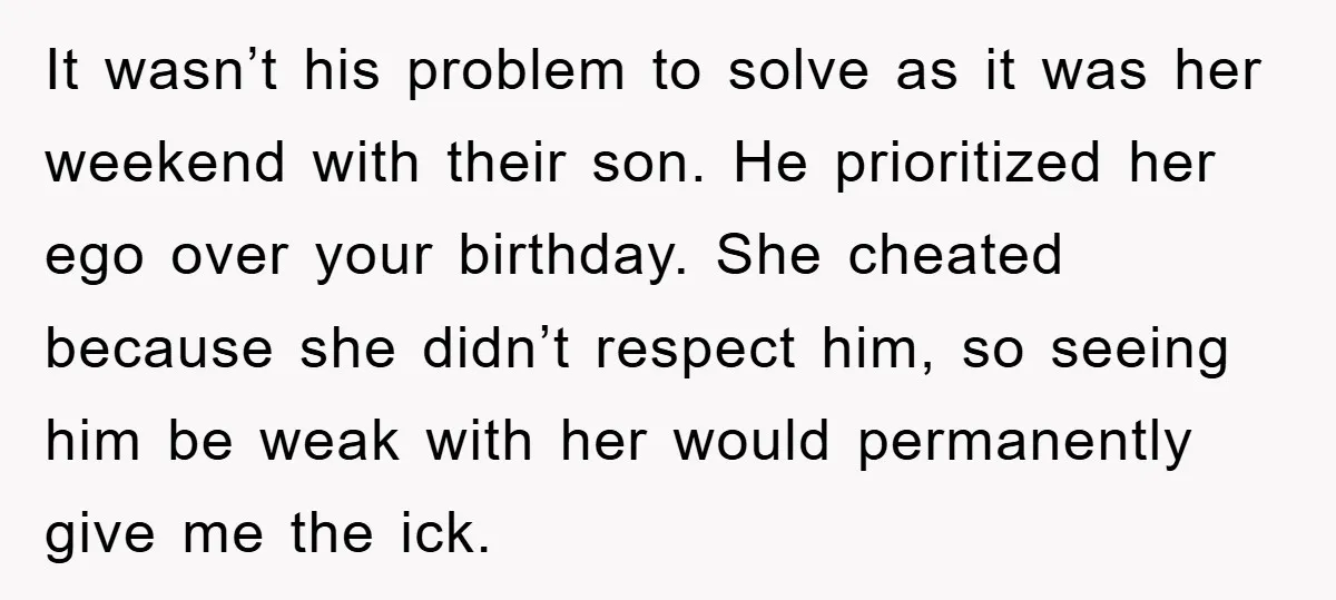 It wasn’t his problem to solve as it was her weekend with their son. He prioritized her ego over your birthday. She cheated because she didn’t respect him, so seeing...