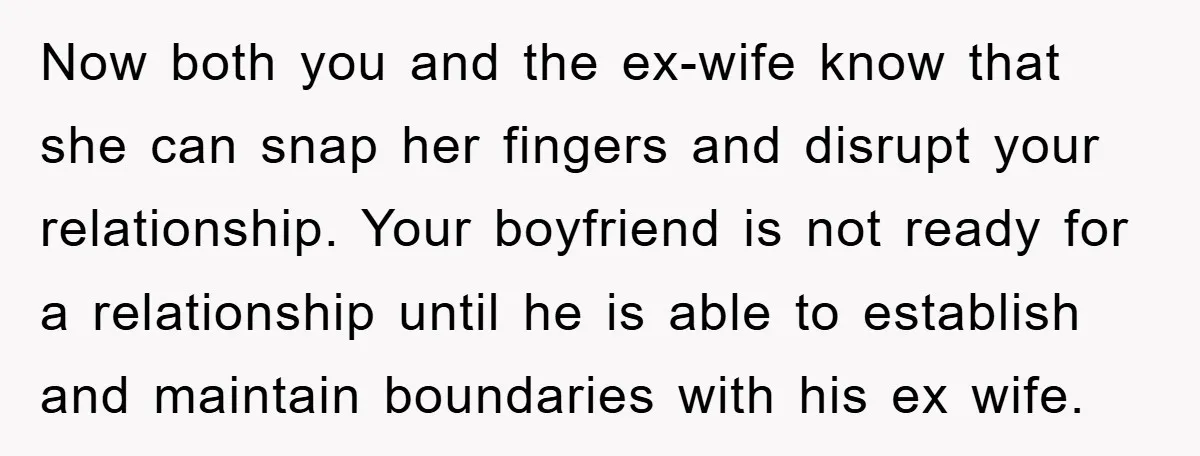 Now both you and the ex-wife know that she can snap her fingers and disrupt your relationship. Your boyfriend is not ready for a relationship until he is able to...