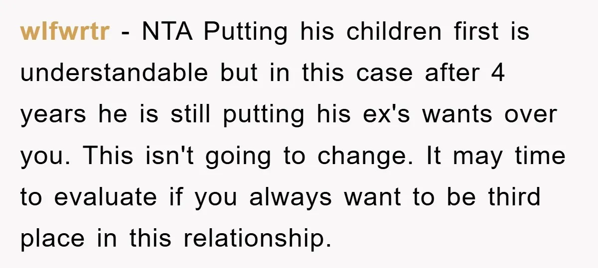 wlfwrtr − NTA Putting his children first is understandable but in this case after 4 years he is still putting his ex's wants over you. This isn't going to change....