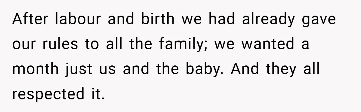 After labour and birth we had already gave our rules to all the family; we wanted a month just us and the baby. And they all respected it.