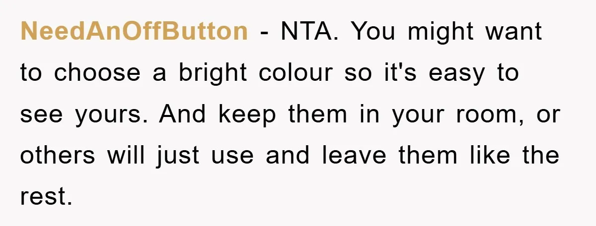 NeedAnOffButton − NTA. You might want to choose a bright colour so it's easy to see yours. And keep them in your room, or others will just use and leave...