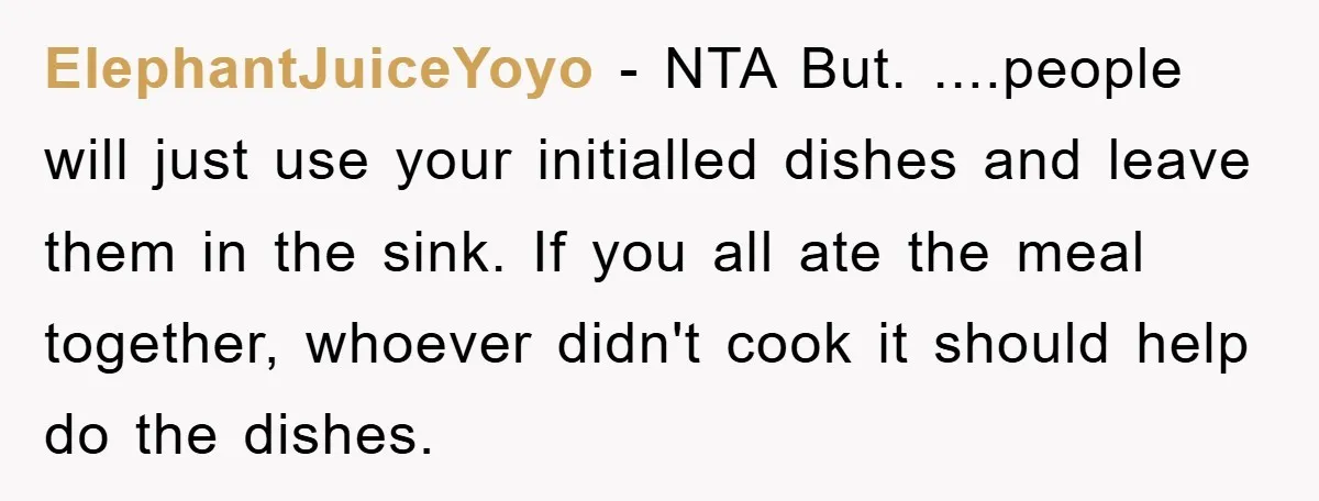 ElephantJuiceYoyo − NTA But. ....people will just use your initialled dishes and leave them in the sink. If you all ate the meal together, whoever didn't cook it should help...