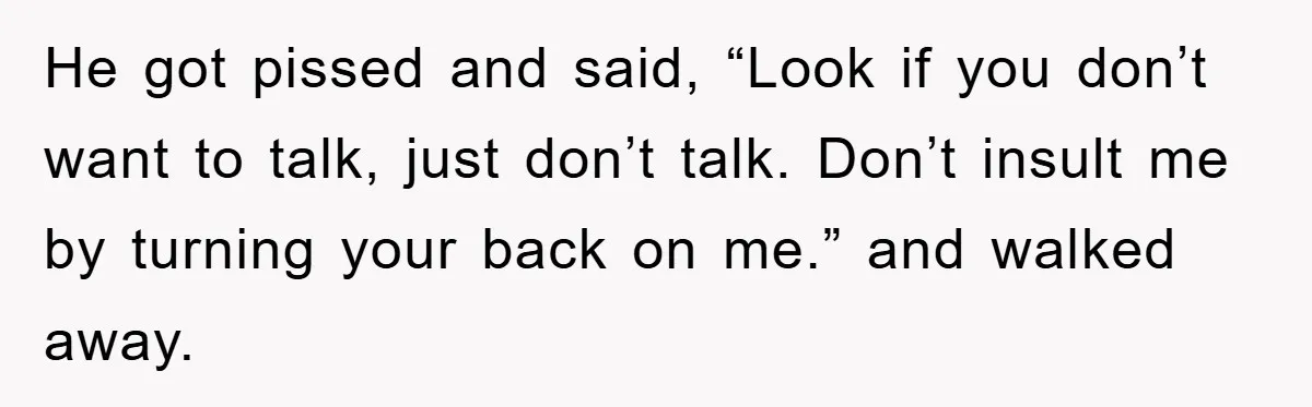 He got pissed and said, “Look if you don’t want to talk, just don’t talk. Don’t insult me by turning your back on me.” and walked away.