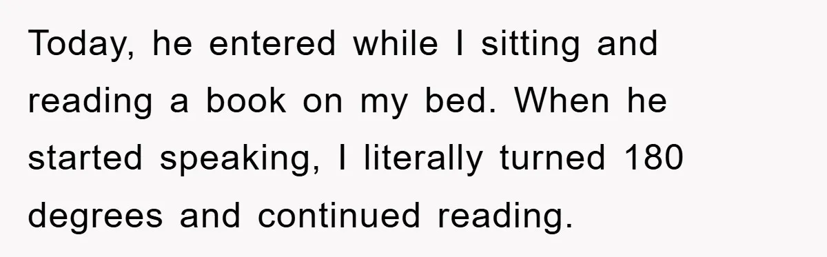 Today, he entered while I sitting and reading a book on my bed. When he started speaking, I literally turned 180 degrees and continued reading.