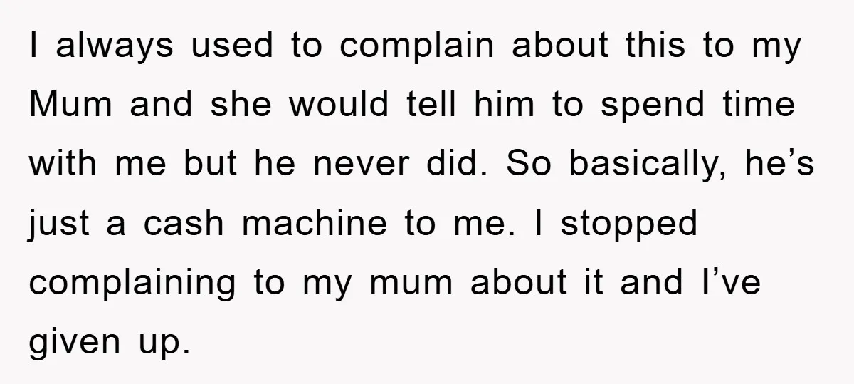 I always used to complain about this to my Mum and she would tell him to spend time with me but he never did. So basically, he’s just a cash...