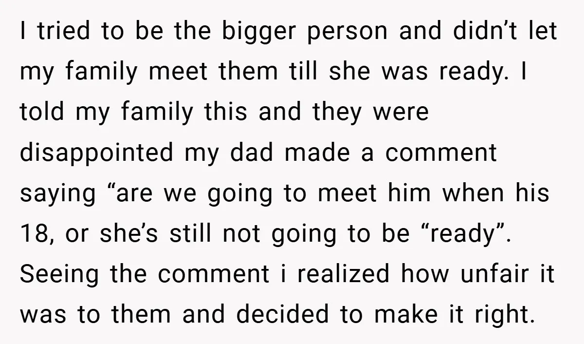 I tried to be the bigger person and didn’t let my family meet them till she was ready. I told my family this and they were disappointed my dad made...