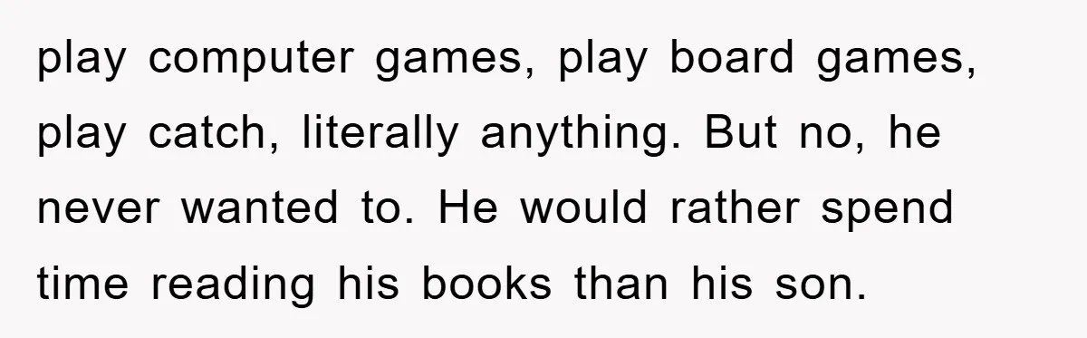 play computer games, play board games, play catch, literally anything. But no, he never wanted to. He would rather spend time reading his books than his son.
