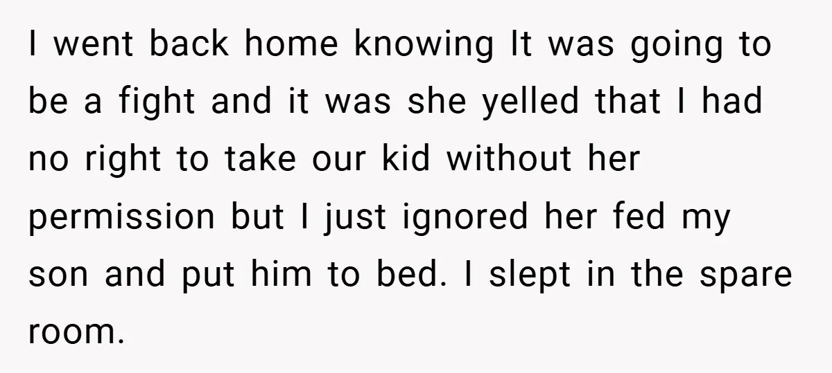 I went back home knowing It was going to be a fight and it was she yelled that I had no right to take our kid without her permission but...