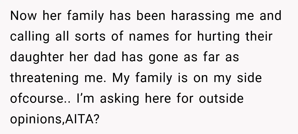 Now her family has been harassing me and calling all sorts of names for hurting their daughter her dad has gone as far as threatening me. My family is on...