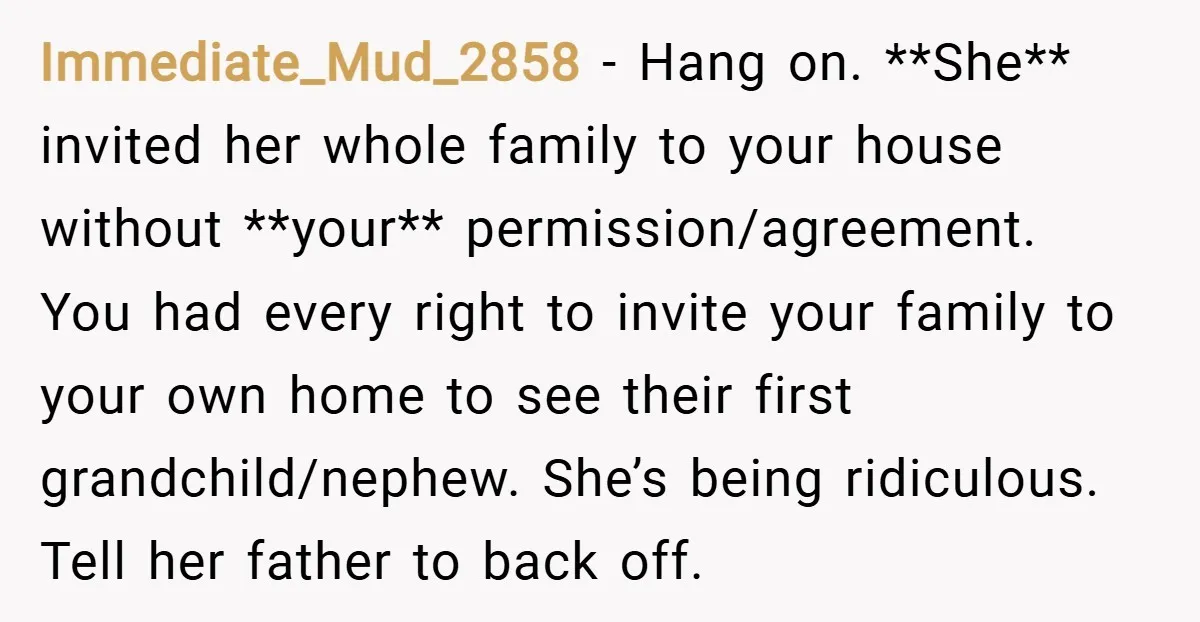 Immediate_Mud_2858 − Hang on. **She** invited her whole family to your house without **your** permission/agreement. You had every right to invite your family to your own home to see their...