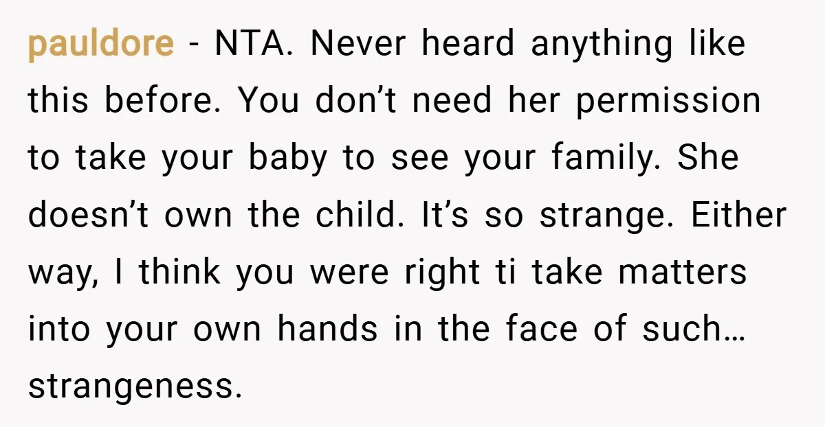 pauldore − NTA. Never heard anything like this before. You don’t need her permission to take your baby to see your family. She doesn’t own the child. It’s so strange....