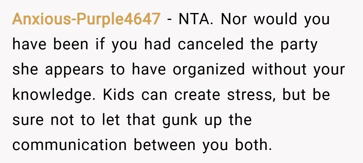 Anxious-Purple4647 − NTA. Nor would you have been if you had canceled the party she appears to have organized without your knowledge. Kids can create stress, but be sure not...