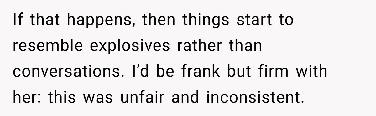 If that happens, then things start to resemble explosives rather than conversations. I’d be frank but firm with her: this was unfair and inconsistent.