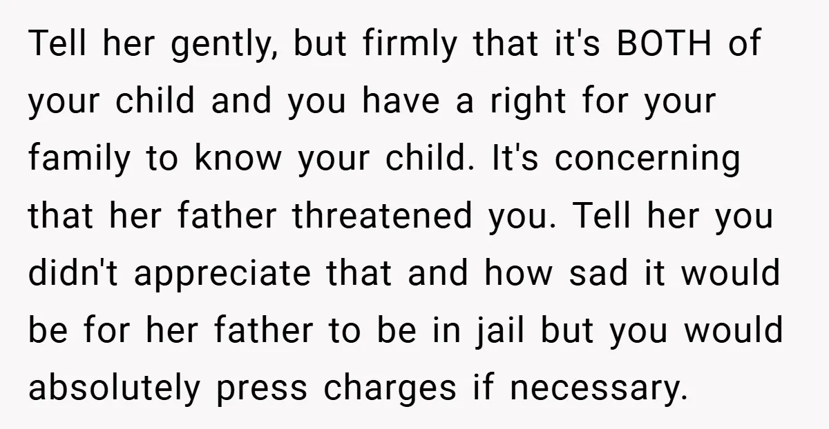 Tell her gently, but firmly that it's BOTH of your child and you have a right for your family to know your child. It's concerning that her father threatened you....