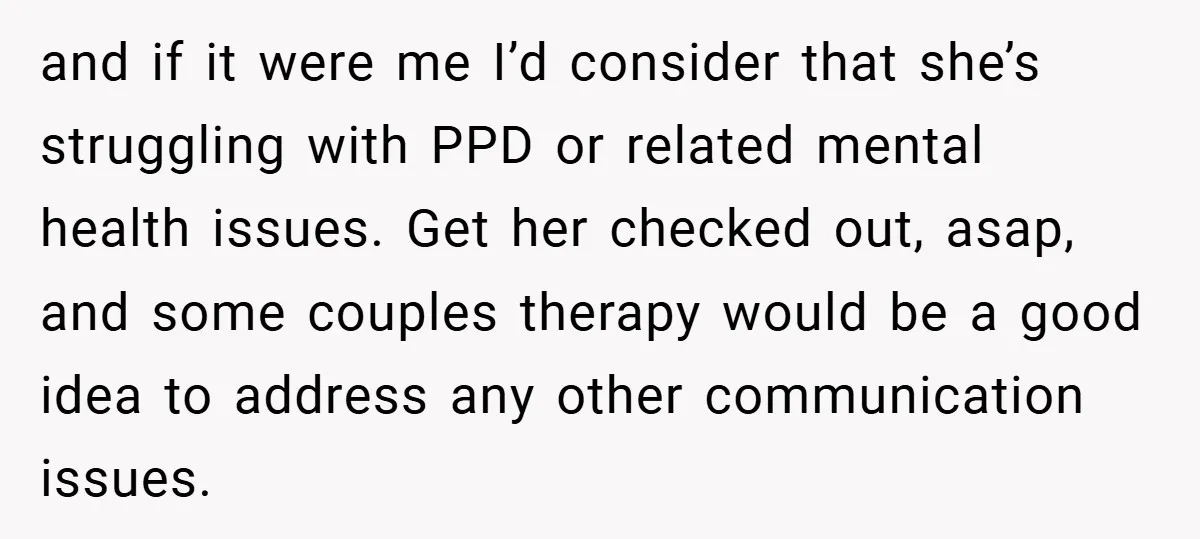 and if it were me I’d consider that she’s struggling with PPD or related mental health issues. Get her checked out, asap, and some couples therapy would be a good...