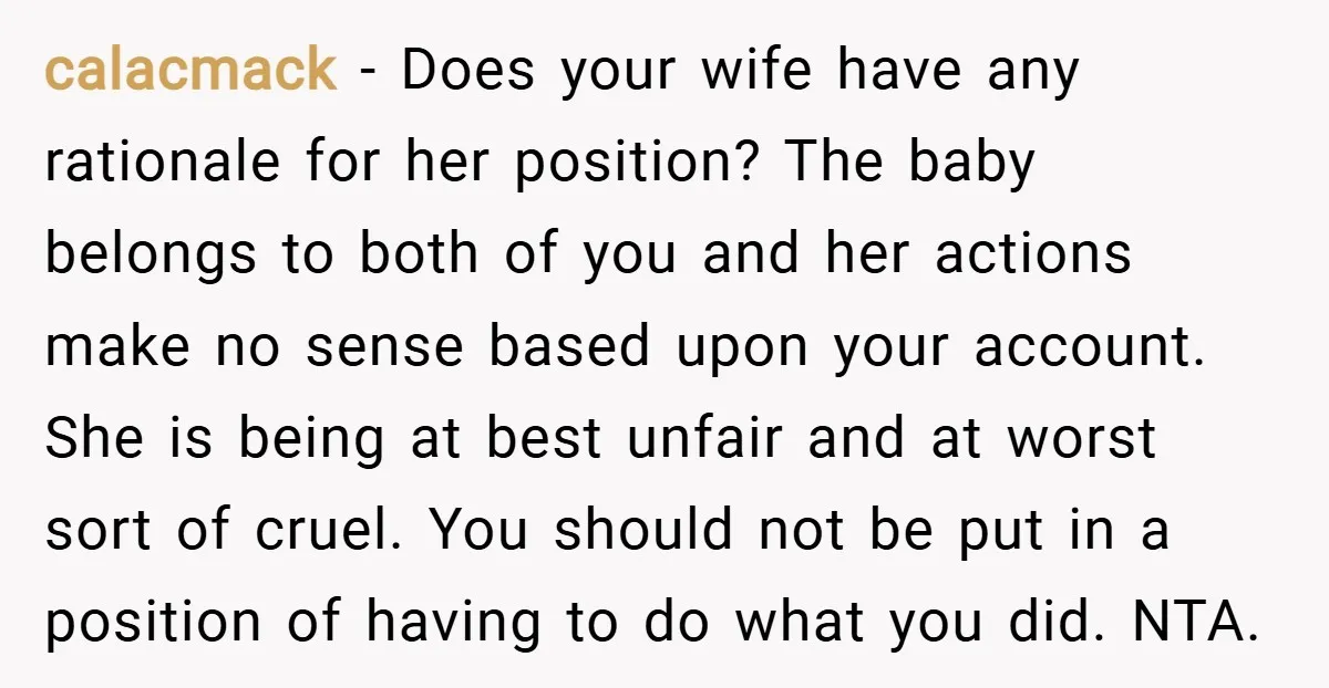 calacmack − Does your wife have any rationale for her position? The baby belongs to both of you and her actions make no sense based upon your account. She is...