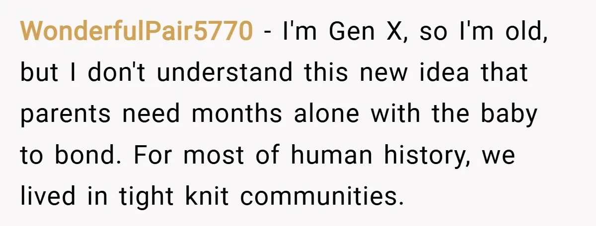 WonderfulPair5770 − I'm Gen X, so I'm old, but I don't understand this new idea that parents need months alone with the baby to bond. For most of human history,...