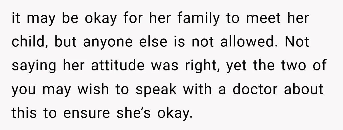 it may be okay for her family to meet her child, but anyone else is not allowed. Not saying her attitude was right, yet the two of you may wish...