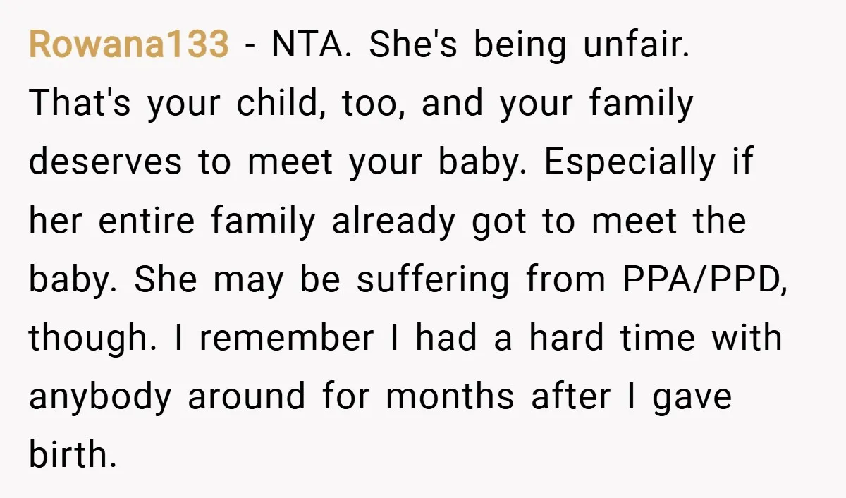 Rowana133 − NTA. She's being unfair. That's your child, too, and your family deserves to meet your baby. Especially if her entire family already got to meet the baby. She...