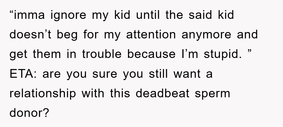 “imma ignore my kid until the said kid doesn’t beg for my attention anymore and get them in trouble because I’m stupid. ” ETA: are you sure you still want...