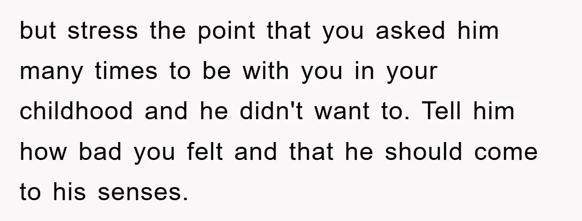 but stress the point that you asked him many times to be with you in your childhood and he didn't want to. Tell him how bad you felt and that...