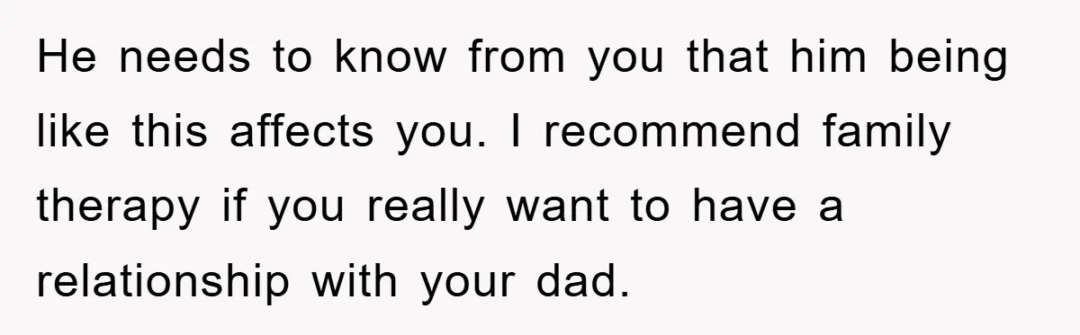 He needs to know from you that him being like this affects you. I recommend family therapy if you really want to have a relationship with your dad.