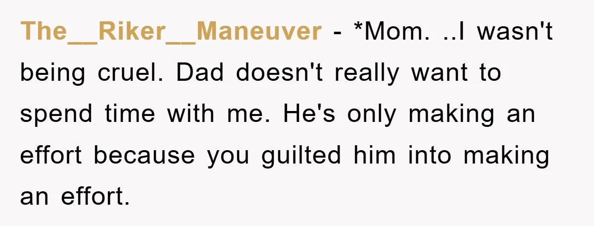 The__Riker__Maneuver − *Mom. ..I wasn't being cruel. Dad doesn't really want to spend time with me. He's only making an effort because you guilted him into making an effort.