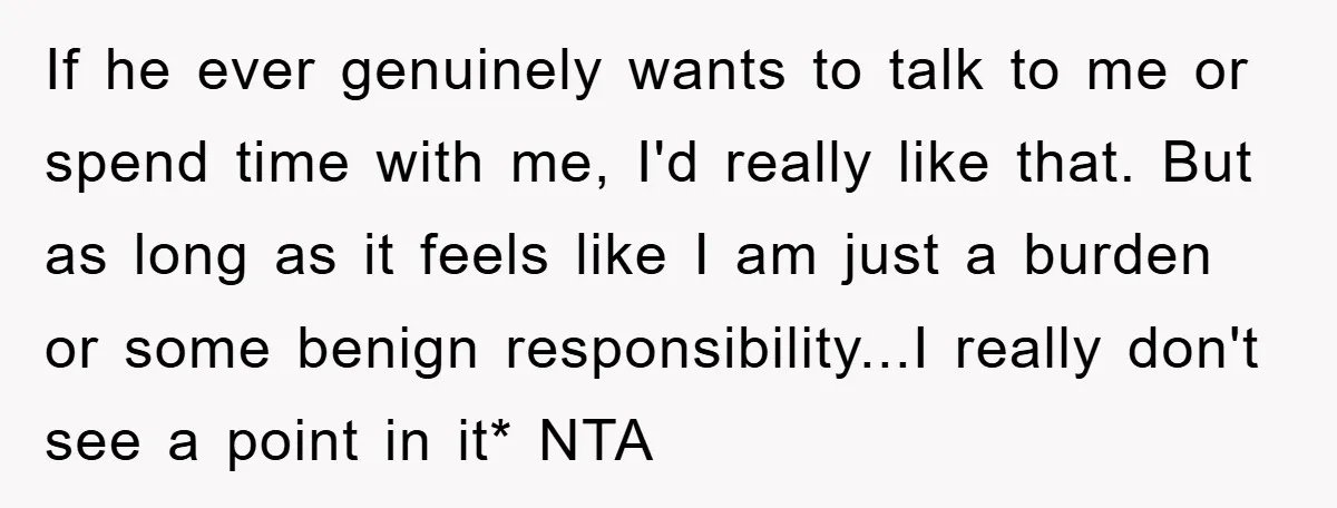 If he ever genuinely wants to talk to me or spend time with me, I'd really like that. But as long as it feels like I am just a burden...