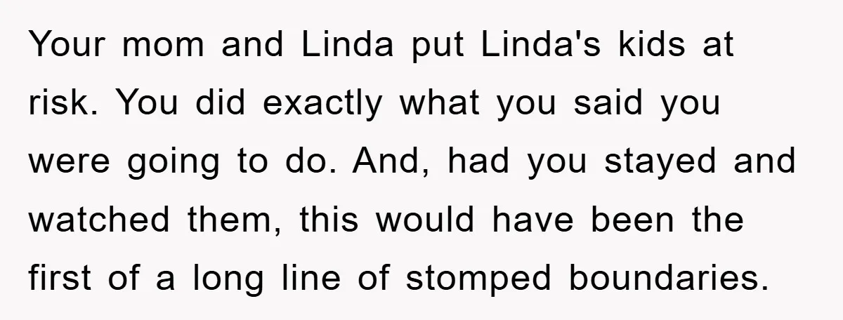 Your mom and Linda put Linda's kids at risk. You did exactly what you said you were going to do. And, had you stayed and watched them, this would have...