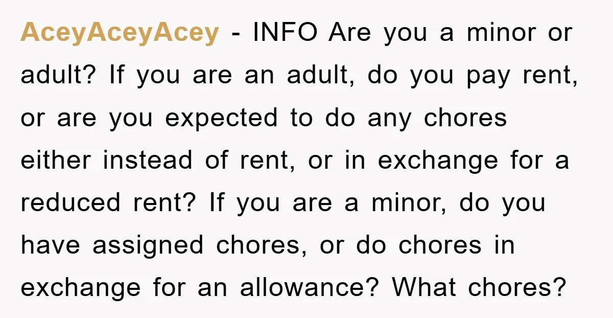 AceyAceyAcey − INFO Are you a minor or adult? If you are an adult, do you pay rent, or are you expected to do any chores either instead of rent,...