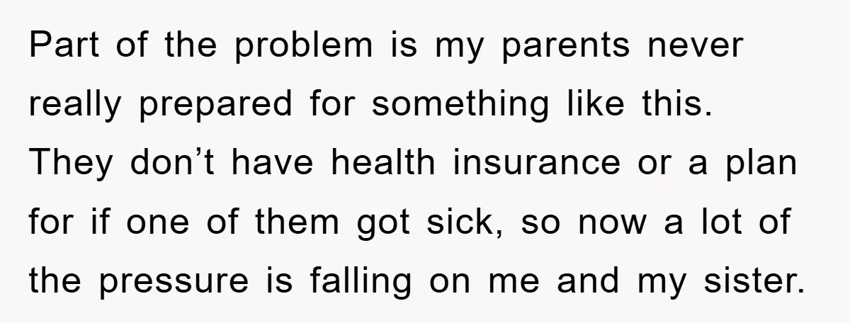 Part of the problem is my parents never really prepared for something like this. They don’t have health insurance or a plan for if one of them got sick, so...