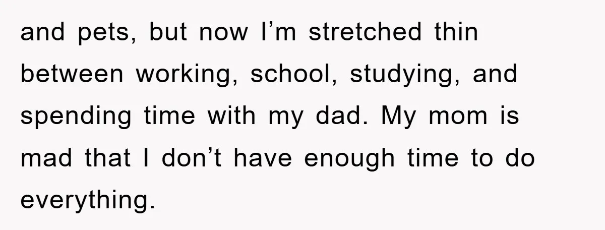 and pets, but now I’m stretched thin between working, school, studying, and spending time with my dad. My mom is mad that I don’t have enough time to do everything.