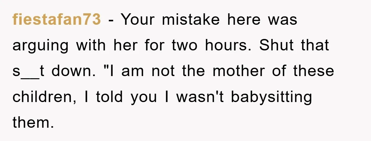 fiestafan73 − Your mistake here was arguing with her for two hours. Shut that s__t down. "I am not the mother of these children, I told you I wasn't babysitting...
