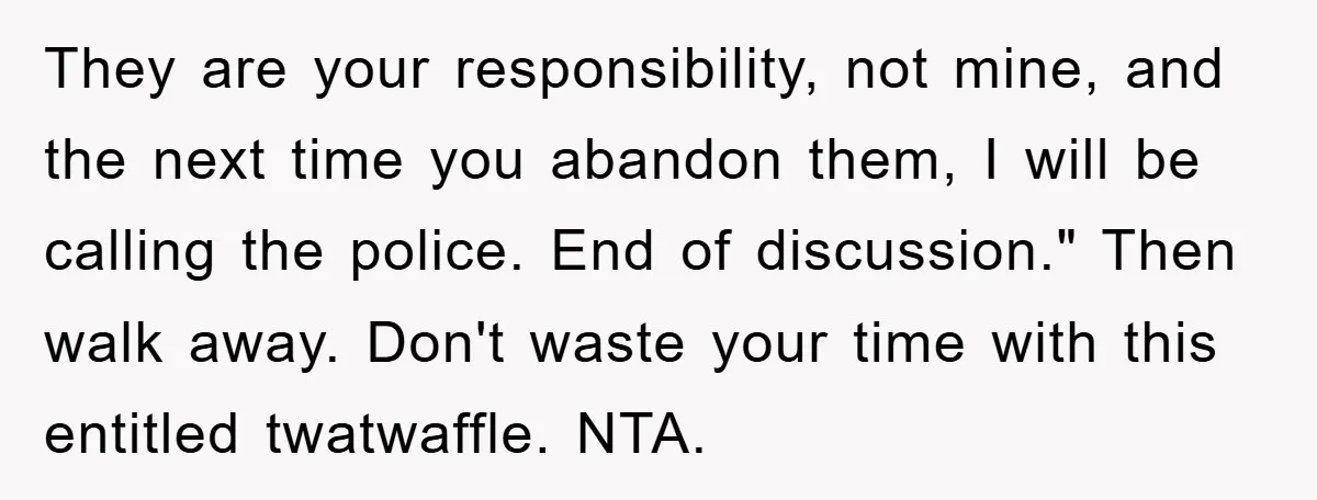 They are your responsibility, not mine, and the next time you abandon them, I will be calling the police. End of discussion." Then walk away. Don't waste your time with...