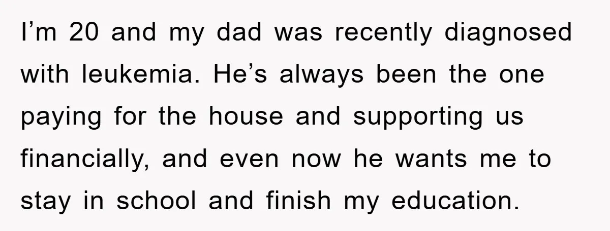 I’m 20 and my dad was recently diagnosed with leukemia. He’s always been the one paying for the house and supporting us financially, and even now he wants me to...